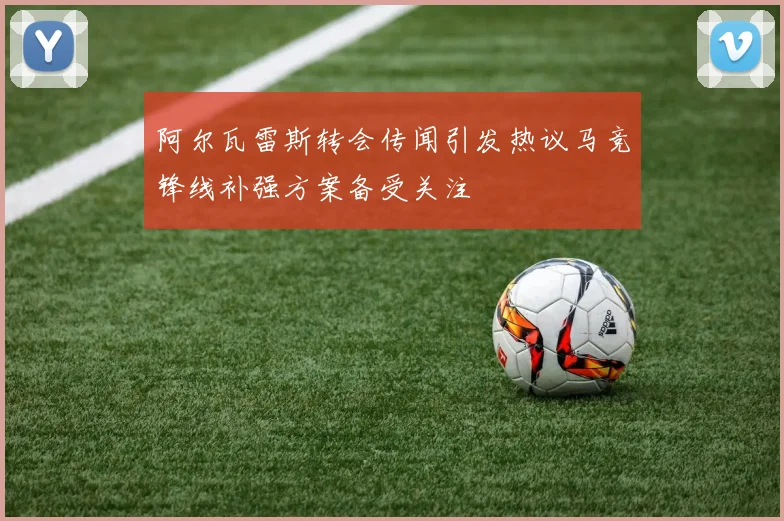阿尔瓦雷斯转会传闻引发热议马竞锋线补强方案备受关注