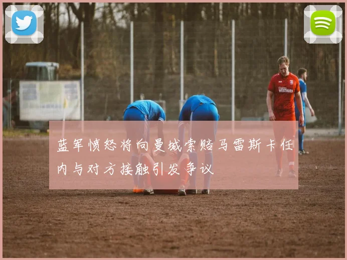 蓝军愤怒将向曼城索赔马雷斯卡任内与对方接触引发争议