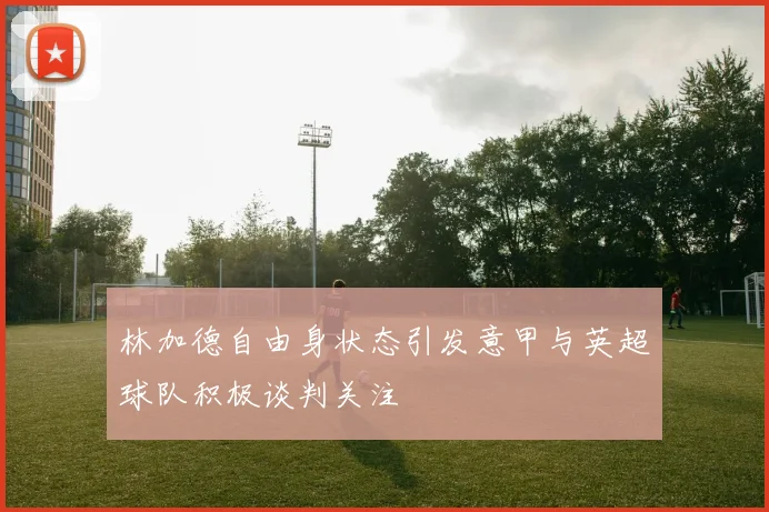 林加德自由身状态引发意甲与英超球队积极谈判关注