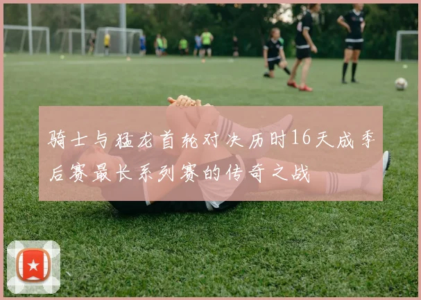 骑士与猛龙首轮对决历时16天成季后赛最长系列赛的传奇之战