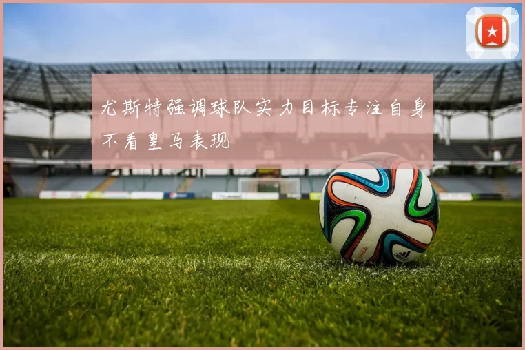 尤斯特强调球队实力目标专注自身不看皇马表现