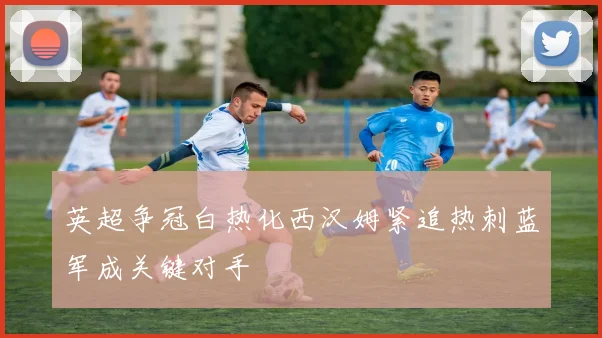 英超争冠白热化西汉姆紧追热刺蓝军成关键对手