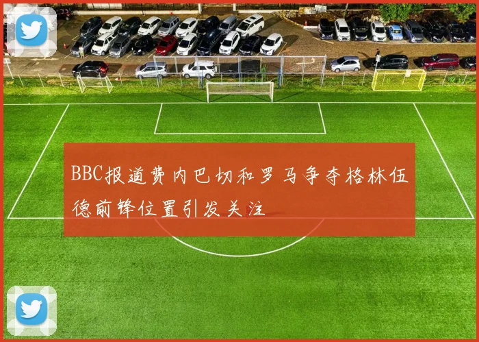 BBC报道费内巴切和罗马争夺格林伍德前锋位置引发关注
