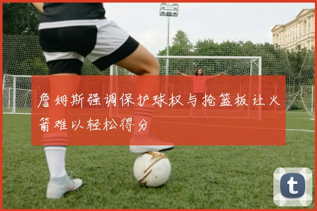 詹姆斯强调保护球权与抢篮板让火箭难以轻松得分