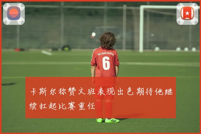 卡斯尔称赞文班表现出色期待他继续扛起比赛重任