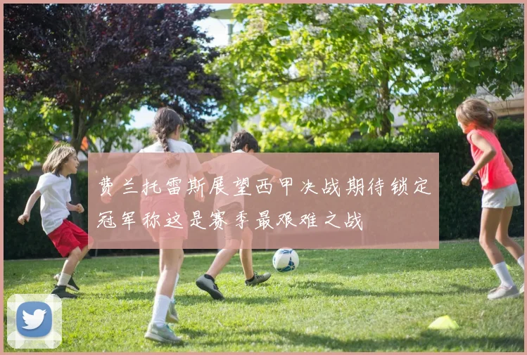 费兰托雷斯展望西甲决战期待锁定冠军称这是赛季最艰难之战