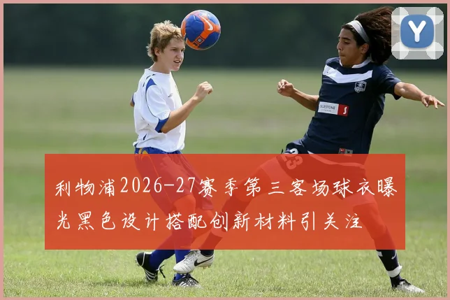 利物浦2026-27赛季第三客场球衣曝光黑色设计搭配创新材料引关注
