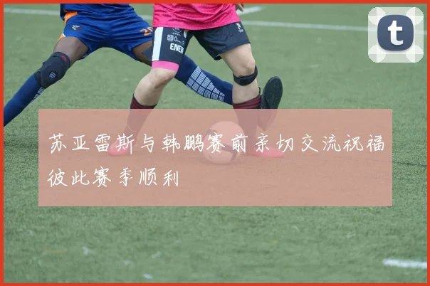 苏亚雷斯与韩鹏赛前亲切交流祝福彼此赛季顺利