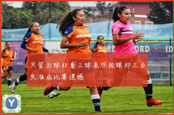只管打球好看三球表现抢眼却三分失准成比赛遗憾