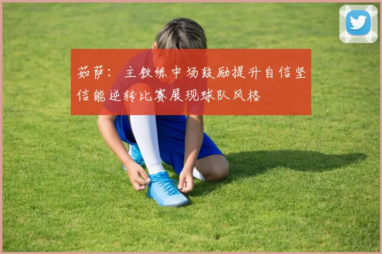 茹萨：主教练中场鼓励提升自信坚信能逆转比赛展现球队风格